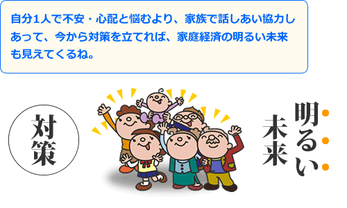 自分１人で不安・心配と悩むより、家族で話しあい協力しあって、今から対策を立てれば、家庭経済の明るい未来も見えてくるね