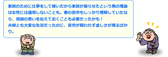 家族のために仕事をして稼いだから家族が暮らせたという男の理論は女性には通用しないことも。妻の苦労もしっかり理解していたなら、思いを伝えておくことも必要だったかも！夫婦とも大変な生活だったのに、苦労が報われず虚しさが残るばかり。