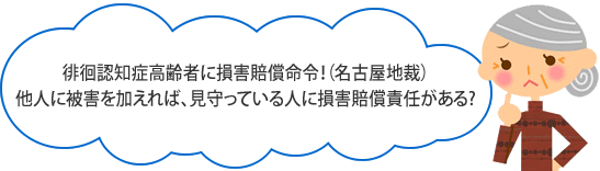 徘徊認知症高齢者に損害賠償命令！(名古屋地裁)
他人に被害を与えれば、見守っている人に損害賠償責任がある！
