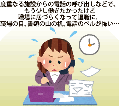 　度重なる施設からの電話の呼び出しなどで、もう少し働きたかったけど職場に居づらくなって退職に。職場の目、書類の山の机、電話のベルが怖い・・