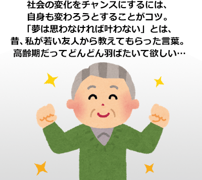 社会の変化をチャンスにするには、自身も変わろうとすることがコツ。「夢は思わなければ叶わない」とは、昔、私が若い友人から教えてもらった言葉。高齢期だってどんどん羽ばたいて欲しい…
