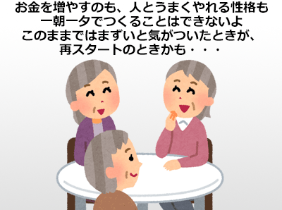 お金を増やすのも、人とうまくやれる性格も一朝一夕でつくることはできないよ このままではまずいと気がついたときが、再スタートのときかも・・・ 