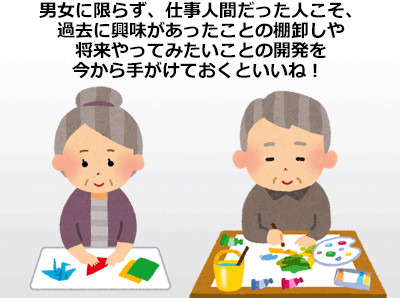 男女に限らず、仕事人間だった人こそ、過去に興味があったことの棚卸しや
将来やってみたいことの開発を今から手がけておくといいね！ 