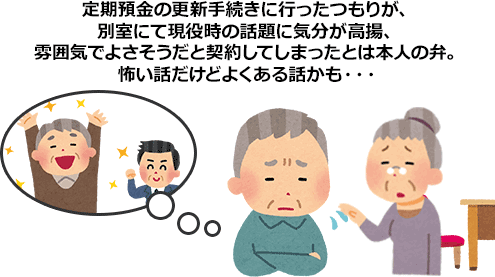 定期預金の更新手続きに行ったつもりが、別室にて現役時の話題に気分が高揚、雰囲気でよさそうだと契約してしまったとは本人の弁。怖い話だけどよくある話かも…。