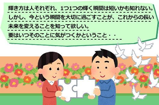 輝き方は人それぞれ、1つ1つの輝く瞬間は短いかも知れない。
しかし、今という瞬間を大切に過ごすことが、これからの長い未来を変えることを知って欲しい。
要はいつそのことに気がつくかということ・・