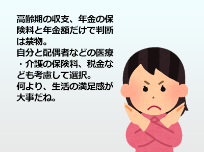 高齢期の収支、年金の保険料と年金額だけで判断は禁物、自分と配偶者などの医療・介護の保険料、税金なども考慮して選択。何より、生活の満足感が大事だね