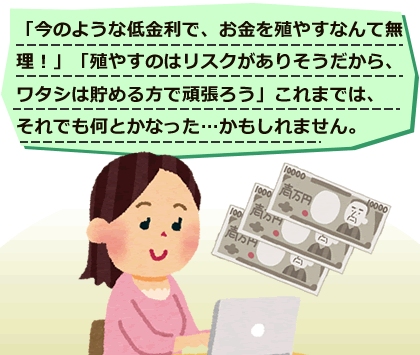  「今のような低金利で、お金を殖やすなんて無理！」
「殖やすのはリスクがありそうだから、ワタシは貯める方で頑張ろう」これまでは、それでも何とかなった…かもしれません。