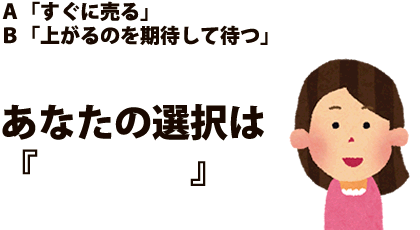 Ａ「すぐに売る」Ｂ「上がるのを期待して待つ」あなたの選択は『　　　　』