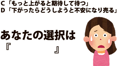 Ｃ「もっと上がると期待して待つ」Ｄ「下がったらどうしようと不安になり売る」あなたの選択は『　　　　』