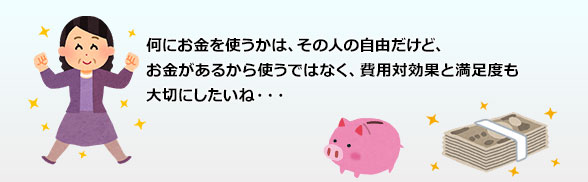 何にお金を使うかは、その人の自由だけど、お金があるから使うではなく、費用対効果と満足度も大切にしたいね・・・