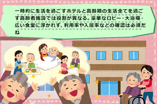 一時的に生活を過ごすホテルと高齢期の生活全てを過ごす高齢者施設では役割が異なる。豪華なロビー・大浴場・広い食堂に浮かれず、利用率や入居率などの確認は必須だね