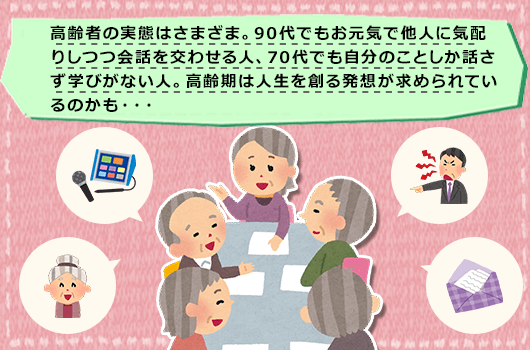 高齢者の実態はさまざま。90代でもお元気で他人に気配りしつつ会話を交わせる人、70代でも自分のことしか話さず学びがない人。高齢期は人生を創る発想が求められているのかも・・・