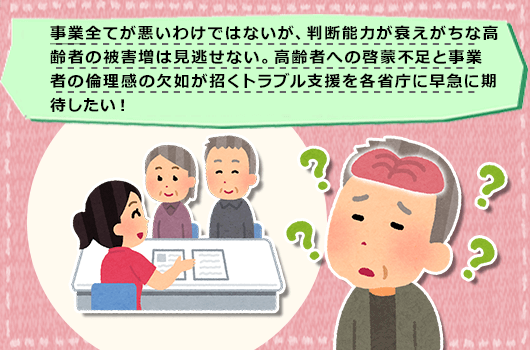 事業全てが悪いわけではないが、判断能力が衰えがちな高齢者の被害増は見逃せない。高齢者への啓蒙不足と事業者の倫理感の欠如が招くトラブル支援を各省庁に早急に期待したい！