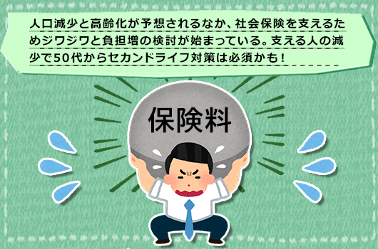 人口減少と高齢化が予想されるなか、社会保険を支えるためジワジワと負担増の検討が始まっている。支える人の減少で50代からセカンドライフ対策は必須かも！